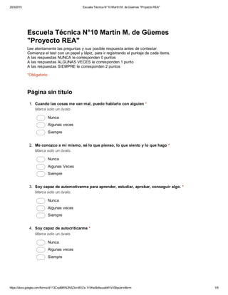 20/3/2015 Escuela Técnica N°10 Martín M. de Güemes "Proyecto REA"
https://docs.google.com/forms/d/113CxpBIRN2N5Zkird91Zs­1rVKw6bAsuudd4YxV0Iqs/printform 1/9
Escuela Técnica N°10 Martín M. de Güemes
"Proyecto REA"
Lee atentamente las preguntas y sus posible respuesta antes de contestar.
Comienza el test con un papel y lápiz, para ir registrando el puntaje de cada items.
A las respuestas NUNCA le corresponden 0 puntos
A las respuestas ALGUNAS VECES le corresponden 1 punto
A las respuestas SIEMPRE le corresponden 2 puntos
*Obligatorio
Página sin título
1.  Cuando las cosas me van mal, puedo hablarlo con alguien *
Marca solo un óvalo.
 Nunca
 Algunas veces
 Siempre
2.  Me conozco a mi mismo, sé lo que pienso, lo que siento y lo que hago *
Marca solo un óvalo.
 Nunca
 Algunas Veces
 Siempre
3.  Soy capaz de automotivarme para aprender, estudiar, aprobar, conseguir algo. *
Marca solo un óvalo.
 Nunca
 Algunas veces
 Siempre
4.  Soy capaz de autocriticarme *
Marca solo un óvalo.
 Nunca
 Algunas veces
 Siempre
 