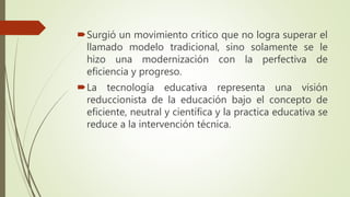 Surgió un movimiento critico que no logra superar el
llamado modelo tradicional, sino solamente se le
hizo una modernización con la perfectiva de
eficiencia y progreso.
La tecnología educativa representa una visión
reduccionista de la educación bajo el concepto de
eficiente, neutral y científica y la practica educativa se
reduce a la intervención técnica.
 