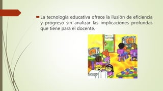 La tecnología educativa ofrece la ilusión de eficiencia
y progreso sin analizar las implicaciones profundas
que tiene para el docente.
 