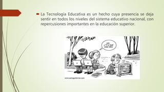  La Tecnología Educativa es un hecho cuya presencia se deja
sentir en todos los niveles del sistema educativo nacional, con
repercusiones importantes en la educación superior.
 