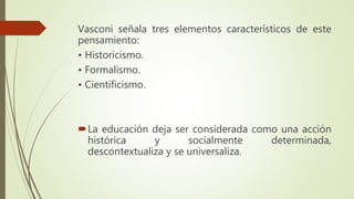 Vasconi señala tres elementos característicos de este
pensamiento:
• Historicismo.
• Formalismo.
• Cientificismo.
La educación deja ser considerada como una acción
histórica y socialmente determinada,
descontextualiza y se universaliza.
 