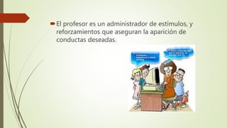 El profesor es un administrador de estímulos, y
reforzamientos que aseguran la aparición de
conductas deseadas.
 