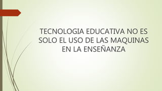 TECNOLOGIA EDUCATIVA NO ES
SOLO EL USO DE LAS MAQUINAS
EN LA ENSEÑANZA
 