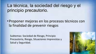 La técnica, la sociedad del riesgo y el
principio precautorio.
•Proponer mejoras en los procesos técnicos con
la finalidad de prevenir riesgos
Subtemas: Sociedad de Riesgo, Principio
Precautorio, Riesgo, Situaciones Imprevistas y
Salud y Seguridad.
 