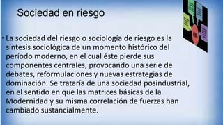Sociedad en riesgo
•La sociedad del riesgo o sociología de riesgo es la
síntesis sociológica de un momento histórico del
período moderno, en el cual éste pierde sus
componentes centrales, provocando una serie de
debates, reformulaciones y nuevas estrategias de
dominación. Se trataría de una sociedad posindustrial,
en el sentido en que las matrices básicas de la
Modernidad y su misma correlación de fuerzas han
cambiado sustancialmente.
 