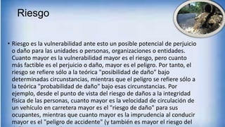 Riesgo
• Riesgo es la vulnerabilidad ante esto un posible potencial de perjuicio
o daño para las unidades o personas, organizaciones o entidades.
Cuanto mayor es la vulnerabilidad mayor es el riesgo, pero cuanto
más factible es el perjuicio o daño, mayor es el peligro. Por tanto, el
riesgo se refiere sólo a la teórica "posibilidad de daño" bajo
determinadas circunstancias, mientras que el peligro se refiere sólo a
la teórica "probabilidad de daño" bajo esas circunstancias. Por
ejemplo, desde el punto de vista del riesgo de daños a la integridad
física de las personas, cuanto mayor es la velocidad de circulación de
un vehículo en carretera mayor es el "riesgo de daño" para sus
ocupantes, mientras que cuanto mayor es la imprudencia al conducir
mayor es el "peligro de accidente" (y también es mayor el riesgo del
 