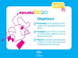 escuelatic2.0
        Objetivos
        Profundizar en la calidad en la Edu-
        cación y en la Igualdad de Oportuni-
        dades.
        Conseguir que las TIC se conviertan
        en herramientas didácticas de uso
        habitual en el aula.
        Mejorar las prácticas educativas para
        alcanzar un mayor desarrollo de las
        competencias del alumnado.
 