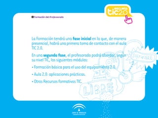 1   Formación del Profesorado




La Formación tendrá una fase inicial en la que, de manera
presencial, habrá una primera toma de contacto con el aula
TIC 2.0.
En una segunda fase, el profesorado podrá abordar, según
su nivel TIC, los siguientes módulos:
• Formación básica para el uso del equipamiento 2.0.
• Aula 2.0: aplicaciones prácticas.
• Otros Recursos formativos TIC.
 