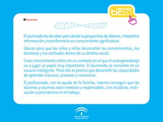 2   Alumnado




El alumnado ha de saber pero desde la perspectiva de obtener, interpretar
información y transformarla en conocimiento significativo.
Educar para que las niñas y niños desarrollen los conocimientos, las
destrezas y las actitudes dentro de su ámbito social.
Crear conocimiento crítico en un contexto en el que el autoaprendizaje
va a jugar un papel muy importante. El alumnado se convierte en un
usuario inteligente. Para ello es preciso que desarrolle las capacidades
de aprender a buscar, procesar y comunicar.
El profesorado, con la ayuda de la familia, intenta conseguir que las
alumnas y alumnos sean creativos y responsables, con iniciativa, moti-
vación y persistencia en el trabajo.
 