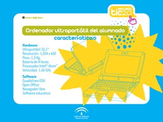 3   Aulas digitales




    Ordenador ultraportátil del alumnado
             características
Hardware
Ultraportátil 10,1”
Resolución: 1,024 x 600
Peso: 1,5 Kg.
Batería de 4 horas
Procesador Intel® Atom™
Velocidad: 1.66 GHz
Software
Guadalinex EDU
Open Office
Navegador libre
Software educativo
 