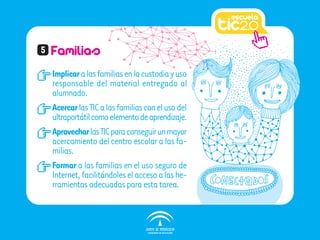 5   Familias
    Implicar a las familias en la custodia y uso
    responsable del material entregado al
    alumnado.
    Acercar las TIC a las familias con el uso del
    ultraportátil como elemento de aprendizaje.
    Aprovechar las TIC para conseguir un mayor
    acercamiento del centro escolar a las fa-
    milias.
    Formar a las familias en el uso seguro de
    Internet, facilitándoles el acceso a las he-
    rramientas adecuadas para esta tarea.
 
