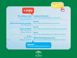 + info
            PC’s, software y redes Consejería de Educación
              CAU-TIC: 955 06 40 45 http://www.juntadeandalucia.es/educacion/
                  (Interno 36 40 45)
                                     Averroes
Deterioro del material y garantías http://www.juntadeandalucia.es/averroes/
                  CSME: 902 400 505
                                     Foro TIC
                Internet y teléfono http://www.juntadeandalucia.es/averroes/guadalinex/
                  RCJA: 955 06 10 97
                  (Interno 30 00 01) Séneca
                                     http://www.juntadeandalucia.es/educacion/seneca/
                             Séneca
                        955 06 40 59 MEDIVA (Media Digital Educativa)
                  (Interno 36 40 59) http://www.juntadeandalucia.es/educacion/mediva/

                          CONSULTAS
                          innovacion.ced@juntadeandalucia.es
 