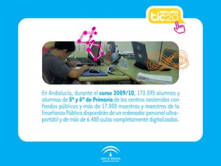 En Andalucía, durante el curso 2009/10, 173.595 alumnos y
alumnas de 5º y 6º de Primaria de los centros sostenidos con
fondos públicos y más de 17.000 maestras y maestros de la
Enseñanza Pública dispondrán de un ordenador personal ultra-
portátil y de más de 6.400 aulas completamente digitalizadas.
 