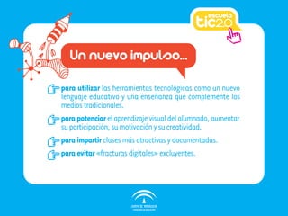 Un nuevo impulso...

para utilizar las herramientas tecnológicas como un nuevo
lenguaje educativo y una enseñanza que complemente los
medios tradicionales.
para potenciar el aprendizaje visual del alumnado, aumentar
su participación, su motivación y su creatividad.
para impartir clases más atractivas y documentadas.
para evitar «fracturas digitales» excluyentes.
 