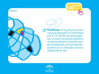 Objetivos




            Transformar en los próximos cuatro
            cursos las clases de 5º y 6º de Primaria
            y de 1º y 2º de ESO, de centros públi-
            cos, en aulas con pizarras digitales y
            conexión inalámbrica a Internet, don-
            de el profesorado y el alumnado dis-
            pondrán de un ordenador personal
            ultraportátil en red.
 