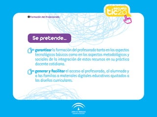 1   Formación del Profesorado




     Se pretende…
        garantizar la formación del profesorado tanto en los aspectos
        tecnológicos básicos como en los aspectos metodológicos y
        sociales de la integración de estos recursos en su práctica
        docente cotidiana.
        generar y facilitar el acceso al profesorado, al alumnado y
        a las familias a materiales digitales educativos ajustados a
        los diseños curriculares.
 