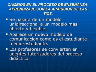 CAMBIOS EN EL PROCESO DE ENSEÑANZA-APRENDIZAJE CON LA APARICION DE LAS TICS. Se pasara de un modelo unidireccional a un modelo mas abierto y flexible. Aparece un nuevo modelo de comunicacion como es el estudiante-medio-estudiante. Los profesores se convierten en agentes tutorizadores del proceso didáctico. 