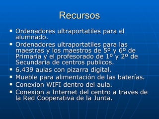 Recursos Ordenadores ultraportatiles para el alumnado.  Ordenadores ultraportatiles para las maestras y los maestros de 5º y 6º de Primaria y el profesorado de 1º y 2º de Secundaria de centros publicos.  6.439 aulas con pizarra digital. Mueble para alimentación de las baterías. Conexion WIFI dentro del aula. Conexion a Internet del centro a traves de la Red Cooperativa de la Junta. 