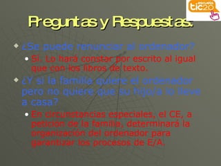 Preguntas y Respuestas: ¿Se puede renunciar al ordenador? Sí. Lo hará constar por escrito al igual que con los libros de texto. ¿Y si la familia quiere el ordenador pero no quiere que su hijo/a lo lleve a casa? En circunstancias especiales, el CE, a petición de la familia, determinará la organización del ordenador para garantizar los procesos de E/A. 