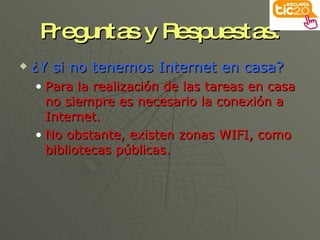 Preguntas y Respuestas: ¿Y si no tenemos Internet en casa? Para la realización de las tareas en casa no siempre es necesario la conexión a Internet. No obstante, existen zonas WIFI, como bibliotecas públicas. 