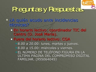 Preguntas y Respuestas: ¿A quién acudo ante incidencias técnicas? En horario lectivo: coordinador TIC del Centro (D. José María). Fuera del horario lectivo: CGA 8.00 a 20.00: lunes, martes y jueves. 8.00 a 15.00: miércoles y viernes. EL NÚMERO DE TELÉFONO FIGURA EN LA  ÚLTIMA PÁGINA DEL COMPROMISO DIGITAL FAMILIAR. (955064045) 