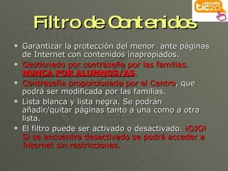 Filtro de Contenidos Garantizar la protección del menor  ante páginas de Internet con contenidos inapropiados. Gestionado por contraseña por las familias.  NUNCA POR ALUMNOS/AS . Contraseña proporcionada por el Centro , que podrá ser modificada por las familias. Lista blanca y lista negra. Se podrán añadir/quitar páginas tanto a una como a otra lista. El filtro puede ser activado o desactivado.  ¡OJO! Si se encuentra desactivado se podrá acceder a Internet sin restricciones. 