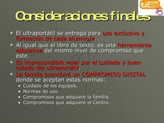 Consideraciones finales El ultraportátil se entrega para  uso exclusivo y formación de cada alumno/a . Al igual que el libro de texto, es una  herramienta educativa  del mismo nivel de compromiso que éste. Es imprescindible velar por el cuidado y buen estado del ultraportátil . La familia suscribirá un COMPROMISO DIGITAL  donde se aceptan estas normas: Cuidado de los equipos. Normas de uso. Compromisos que adquiere la familia. Compromisos que adquiere el Centro. 