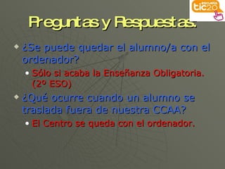 Preguntas y Respuestas: ¿Se puede quedar el alumno/a con el ordenador? Sólo si acaba la Enseñanza Obligatoria. (2º ESO) ¿Qué ocurre cuando un alumno se traslada fuera de nuestra CCAA? El Centro se queda con el ordenador. 