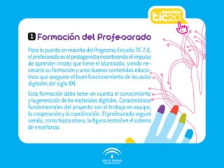 1   Formación del Profesorado
Para la puesta en marcha del Programa Escuela TIC 2.0,
el profesorado es el protagonista incentivando el impulso
de aprender innato que tiene el alumnado, siendo ne-
cesaria su formación y unos buenos contenidos educa-
tivos que aseguren el buen funcionamiento de las aulas
digitales del siglo XXI.
Esta formación debe tener en cuenta el conocimiento
y la generación de los materiales digitales. Características
fundamentales del proyecto son el trabajo en equipo,
la cooperación y la coordinación. El profesorado seguirá
siendo, como hasta ahora, la figura central en el sistema
de enseñanza.
 