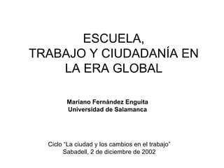 ESCUELA,
TRABAJO Y CIUDADANÍA EN
    LA ERA GLOBAL

        Mariano Fernández Enguita
        Universidad de Salamanca




  Ciclo “La ciudad y los cambios en el trabajo”
        Sabadell, 2 de diciembre de 2002
 