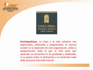 Enciclopedismo. La clase y la vida colectiva son
organizadas, ordenadas y programadas. El manual
escolar es la expresión de esta organización, orden y
programación; todo lo que el niño tiene que
aprender se encuentra en él, graduado y elaborado,
si se quiere evitar la distracción y la confusión nada
debe buscarse fuera del manual.
 