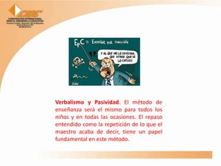 Verbalismo y Pasividad. El método de
enseñanza será el mismo para todos los
niños y en todas las ocasiones. El repaso
entendido como la repetición de lo que el
maestro acaba de decir, tiene un papel
fundamental en este método.
 