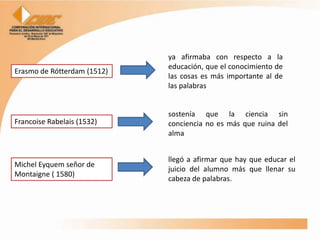 ya afirmaba con respecto a la
                             educación, que el conocimiento de
Erasmo de Rótterdam (1512)
                             las cosas es más importante al de
                             las palabras


                             sostenía que la ciencia sin
Francoise Rabelais (1532)    conciencia no es más que ruina del
                             alma


                             llegó a afirmar que hay que educar el
Michel Eyquem señor de
                             juicio del alumno más que llenar su
Montaigne ( 1580)
                             cabeza de palabras.
 
