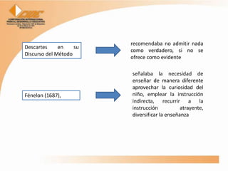 recomendaba no admitir nada
Descartes     en    su
                         como verdadero, si no se
Discurso del Método
                         ofrece como evidente

                         señalaba la necesidad de
                         enseñar de manera diferente
                         aprovechar la curiosidad del
Fénelon (1687),          niño, emplear la instrucción
                         indirecta, recurrir a la
                         instrucción           atrayente,
                         diversificar la enseñanza
 