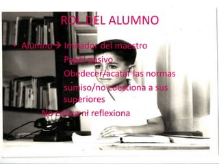 ROL DEL ALUMNO
• Alumno Imitador del maestro
           Papel pasivo
           Obedecer/acatar las normas
           sumiso/no cuestiona a sus
           superiores
      No critica ni reflexiona
 