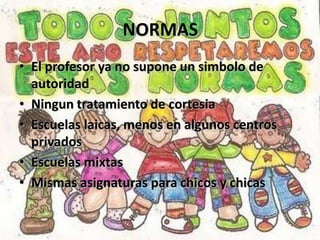 NORMAS
• El profesor ya no supone un simbolo de
  autoridad
• Ningun tratamiento de cortesia
• Escuelas laicas, menos en algunos centros
  privados
• Escuelas mixtas
• Mismas asignaturas para chicos y chicas
 