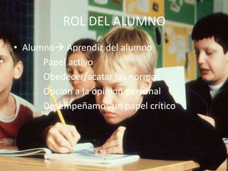 ROL DEL ALUMNO
• Alumno Aprendiz del alumno
      Papel activo
      Obedecer/acatar las normas
      Opcion a la opinion personal
      Desempeñamos un papel crítico
 