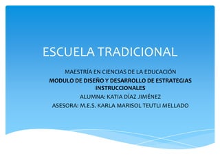 ESCUELA TRADICIONAL
MAESTRÍA EN CIENCIAS DE LA EDUCACIÓN
MODULO DE DISEÑO Y DESARROLLO DE ESTRATEGIAS
INSTRUCCIONALES
ALUMNA: KATIA DÍAZ JIMÉNEZ
ASESORA: M.E.S. KARLA MARISOL TEUTLI MELLADO
 