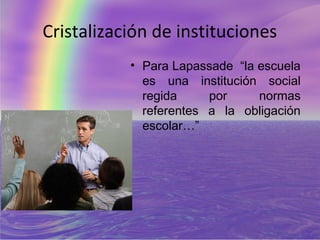 Cristalización de instituciones
           • Para Lapassade “la escuela
             es una institución social
             regida     por     normas
             referentes a la obligación
             escolar…”
 