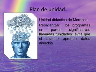 Plan de unidad.
   Unidad didáctica de Morrison.
   Reorganizar los programas
   en     partes     significativas
   llamadas “unidades” evita que
   el alumno aprenda datos
   aislados.
 