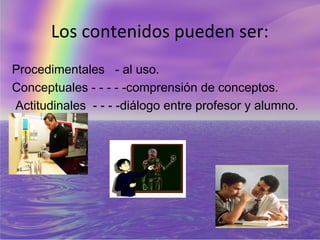 Los contenidos pueden ser:
Procedimentales - al uso.
Conceptuales - - - - -comprensión de conceptos.
Actitudinales - - - -diálogo entre profesor y alumno.
 