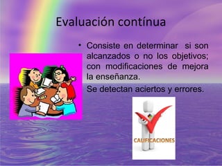 Evaluación contínua
   • Consiste en determinar si son
     alcanzados o no los objetivos;
     con modificaciones de mejora
     la enseñanza.
   • Se detectan aciertos y errores.
 