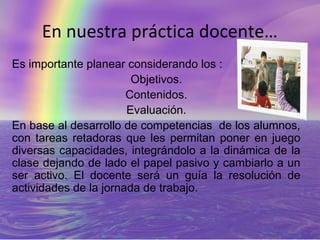 En nuestra práctica docente…
Es importante planear considerando los :
                        Objetivos.
                       Contenidos.
                       Evaluación.
En base al desarrollo de competencias de los alumnos,
con tareas retadoras que les permitan poner en juego
diversas capacidades, integrándolo a la dinámica de la
clase dejando de lado el papel pasivo y cambiarlo a un
ser activo. El docente será un guía la resolución de
actividades de la jornada de trabajo.
 