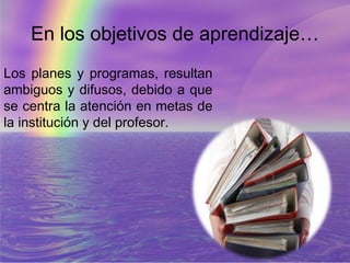 En los objetivos de aprendizaje…
Los planes y programas, resultan
ambiguos y difusos, debido a que
se centra la atención en metas de
la institución y del profesor.
 