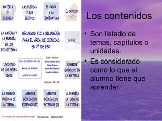 Los contenidos
• Son listado de
  temas, capítulos o
  unidades.
• Es considerado
  como lo que el
  alumno tiene que
  aprender.
 