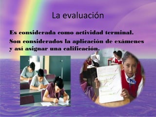 La evaluación
Es considerada como actividad terminal.
Son considerados la aplicación de exámenes
y así asignar una calificación.
 
