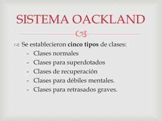 
 Se establecieron cinco tipos de clases:
- Clases normales
- Clases para superdotados
- Clases de recuperación
- Clases para débiles mentales.
- Clases para retrasados graves.
SISTEMA OACKLAND
 