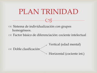 
 Sistema de individualización con grupos
homogéneos.
 Factor básico de diferenciación: cociente intelectual
Vertical (edad mental)
 Doble clasificación
Horizontal (cociente int.)
PLAN TRINIDAD
 
