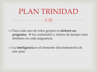 
 Para cada uno de estos grupos se elaboró un
programa  los contenidos y ritmos de tiempo eran
distintos en cada asignatura.
 La inteligencia es el elemento discriminatorio de
este plan
PLAN TRINIDAD
 