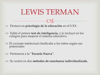 
 Destacó en psicología de la educación en el S.XX.
 Editó el primer test de inteligencia, y lo incluyó en los
colegios para mejorar el sistema educativo.
 El cociente intelectual clasificaba a los niños según sus
potenciales
 Pertenecía a la “Escuela Nueva”.
 Se centró en dos métodos de enseñanza individualizada.
LEWIS TERMAN
 